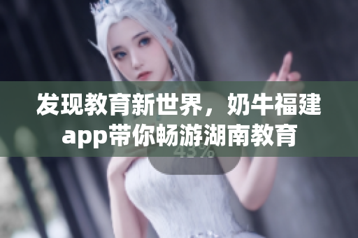发现教育新世界，奶牛福建app带你畅游湖南教育