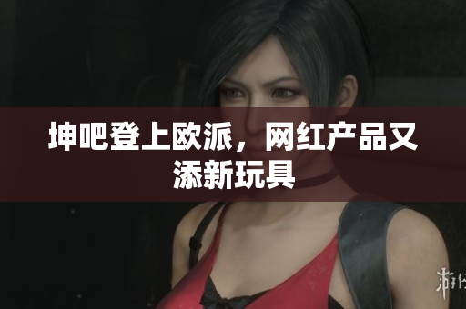坤吧登上欧派，网红产品又添新玩具