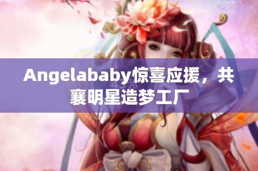 Angelababy惊喜应援，共襄明星造梦工厂