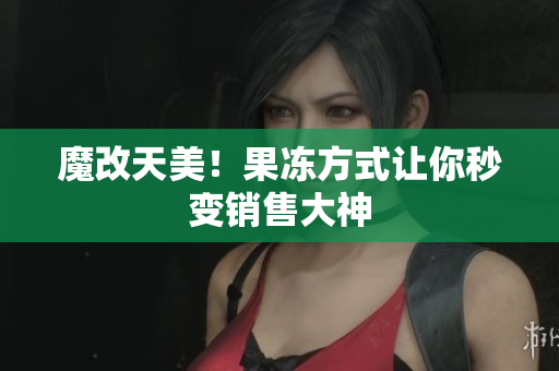 魔改天美！果冻方式让你秒变销售大神