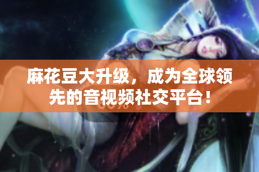 麻花豆大升级，成为全球领先的音视频社交平台！