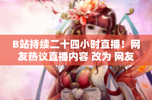 B站持续二十四小时直播！网友热议直播内容 改为 网友点赞！B站24小时直播成功吸睛