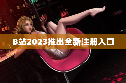 B站2023推出全新注册入口