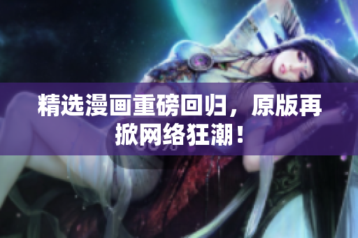 精选漫画重磅回归，原版再掀网络狂潮！