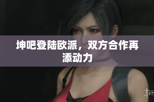 坤吧登陆欧派，双方合作再添动力