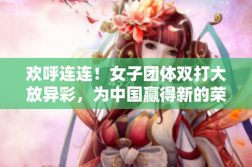 欢呼连连！女子团体双打大放异彩，为中国赢得新的荣耀
