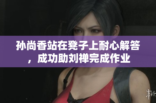 孙尚香站在凳子上耐心解答，成功助刘禅完成作业