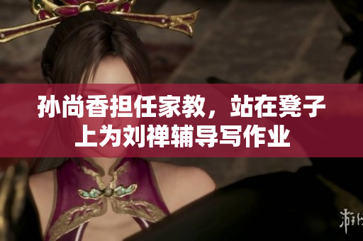 孙尚香担任家教，站在凳子上为刘禅辅导写作业