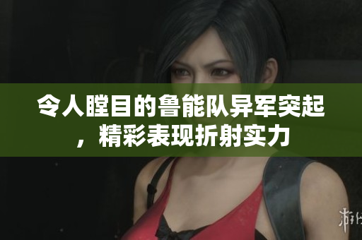 令人瞠目的鲁能队异军突起，精彩表现折射实力