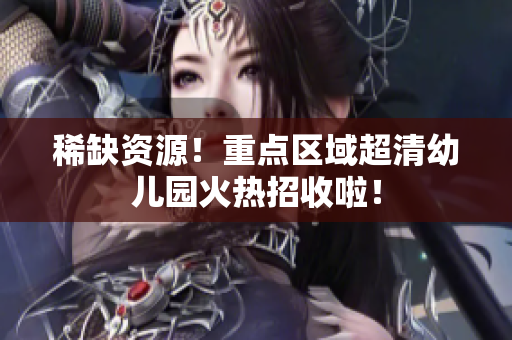 稀缺资源！重点区域超清幼儿园火热招收啦！