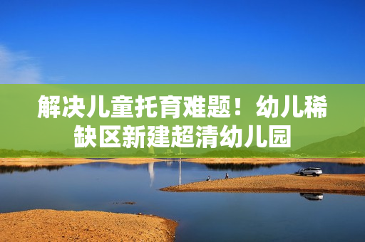 解决儿童托育难题！幼儿稀缺区新建超清幼儿园