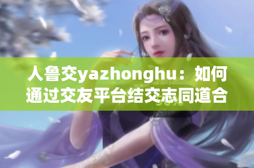人鲁交yazhonghu：如何通过交友平台结交志同道合的人