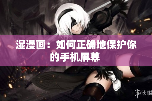湿漫画：如何正确地保护你的手机屏幕 