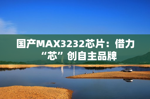 国产MAX3232芯片：借力“芯”创自主品牌