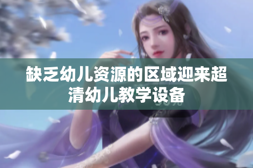 缺乏幼儿资源的区域迎来超清幼儿教学设备