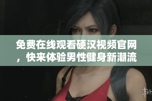 免费在线观看硬汉视频官网，快来体验男性健身新潮流