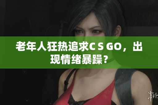 老年人狂热追求CＳGO，出现情绪暴躁？