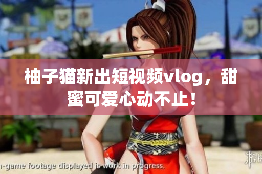 柚子猫新出短视频vlog，甜蜜可爱心动不止！