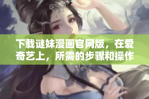 下载谜妹漫画官网版，在爱奇艺上，所需的步骤和操作指南