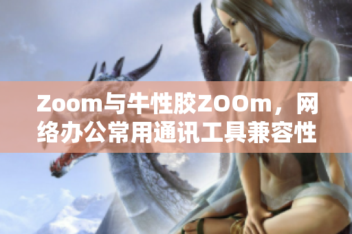 Zoom与牛性胶ZOOm，网络办公常用通讯工具兼容性差？