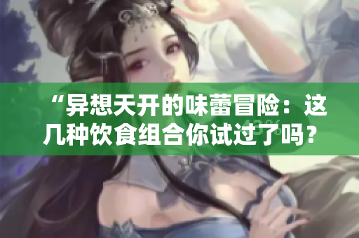 “异想天开的味蕾冒险：这几种饮食组合你试过了吗？”