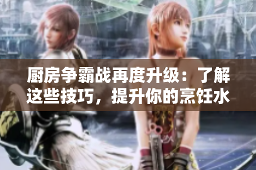 厨房争霸战再度升级：了解这些技巧，提升你的烹饪水平！