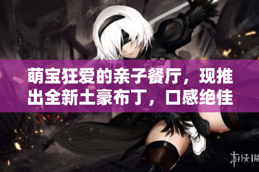 萌宝狂爱的亲子餐厅，现推出全新土豪布丁，口感绝佳！