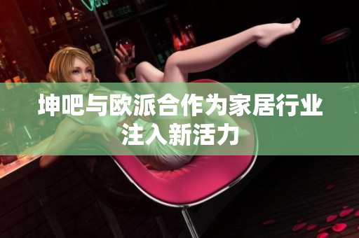 坤吧与欧派合作为家居行业注入新活力