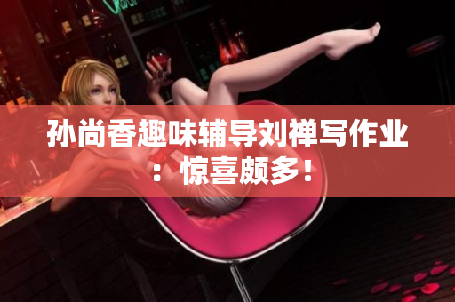 孙尚香趣味辅导刘禅写作业：惊喜颇多！