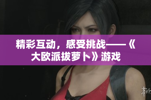 精彩互动，感受挑战——《大欧派拔萝卜》游戏