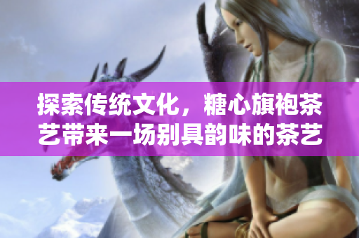 探索传统文化，糖心旗袍茶艺带来一场别具韵味的茶艺体验