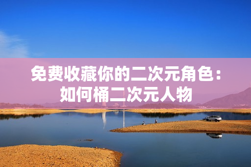 免费收藏你的二次元角色：如何桶二次元人物