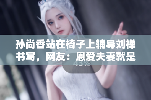 孙尚香站在椅子上辅导刘禅书写，网友：恩爱夫妻就是这样！
