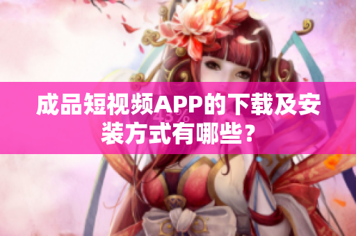 成品短视频APP的下载及安装方式有哪些？