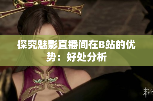 探究魅影直播间在B站的优势：好处分析