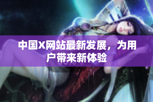 中国X网站最新发展，为用户带来新体验
