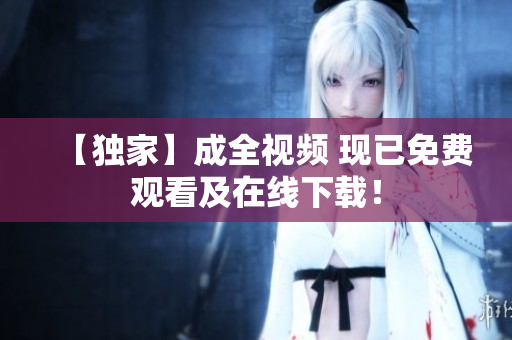【独家】成全视频 现已免费观看及在线下载！