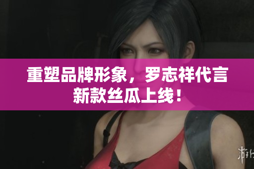 重塑品牌形象，罗志祥代言新款丝瓜上线！