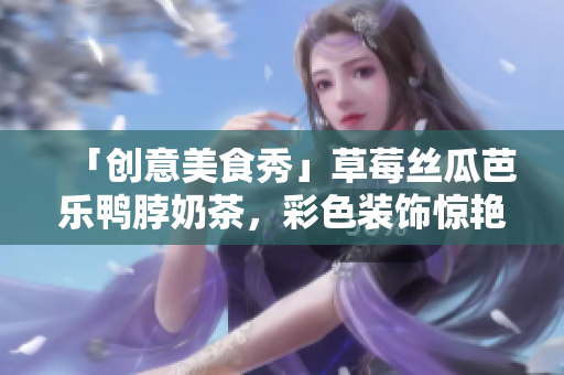 「创意美食秀」草莓丝瓜芭乐鸭脖奶茶，彩色装饰惊艳上市