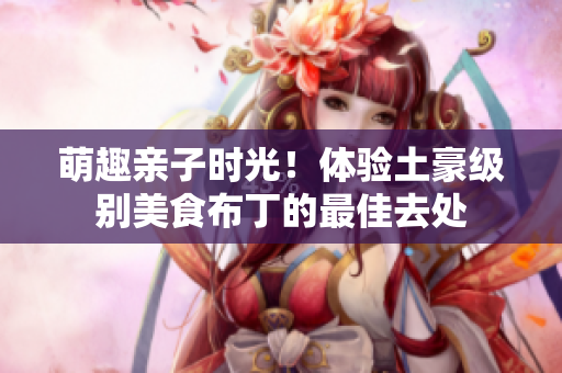萌趣亲子时光！体验土豪级别美食布丁的最佳去处