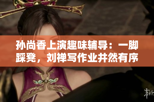 孙尚香上演趣味辅导：一脚踩凳，刘禅写作业井然有序