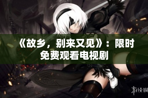 《故乡，别来又见》：限时免费观看电视剧