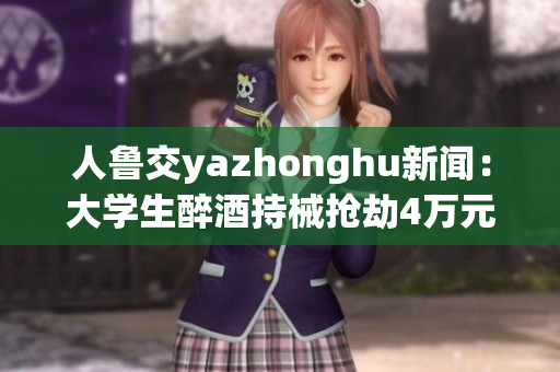 人鲁交yazhonghu新闻：大学生醉酒持械抢劫4万元被刑拘
