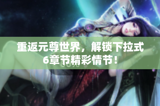 重返元尊世界，解锁下拉式6章节精彩情节！