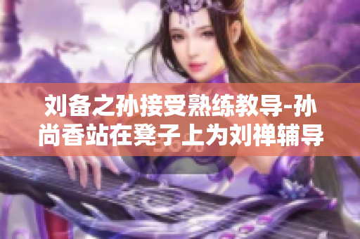 刘备之孙接受熟练教导-孙尚香站在凳子上为刘禅辅导作业