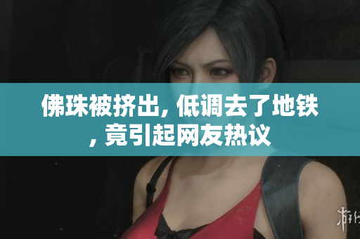 佛珠被挤出, 低调去了地铁, 竟引起网友热议