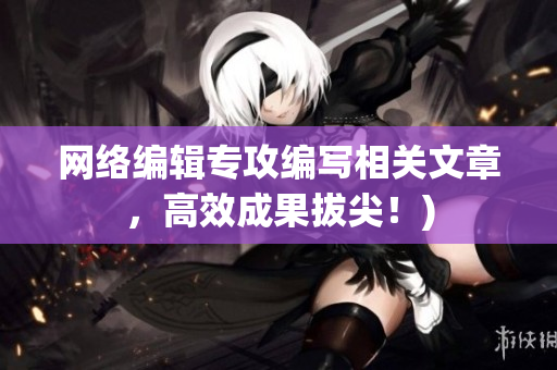 网络编辑专攻编写相关文章，高效成果拔尖！)