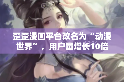 歪歪漫画平台改名为“动漫世界”，用户量增长10倍