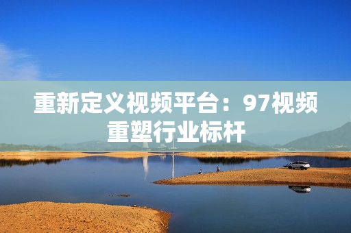 重新定义视频平台：97视频重塑行业标杆