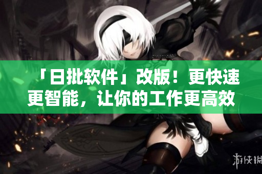 「日批软件」改版！更快速更智能，让你的工作更高效！